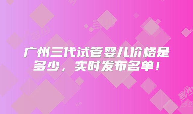 广州三代试管婴儿价格是多少，实时发布名单！