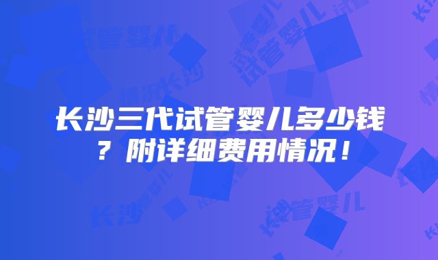 长沙三代试管婴儿多少钱？附详细费用情况！