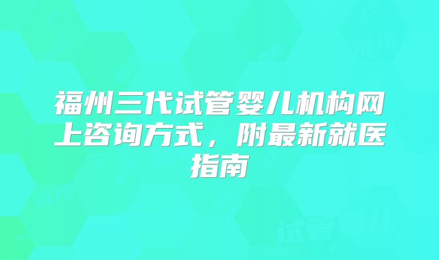 福州三代试管婴儿机构网上咨询方式，附最新就医指南