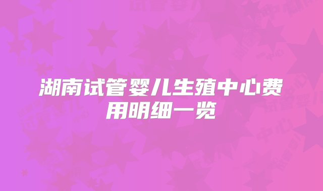 湖南试管婴儿生殖中心费用明细一览