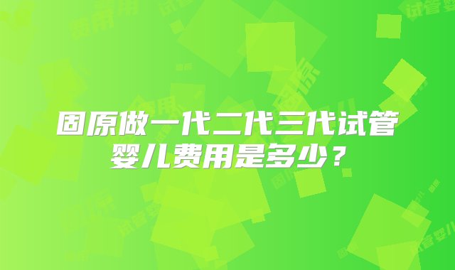 固原做一代二代三代试管婴儿费用是多少？