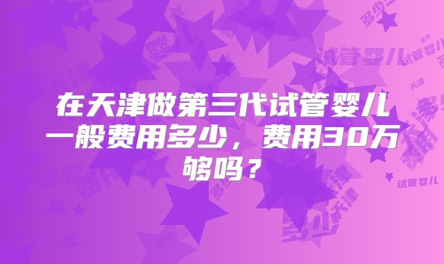 在天津做第三代试管婴儿一般费用多少，费用30万够吗？