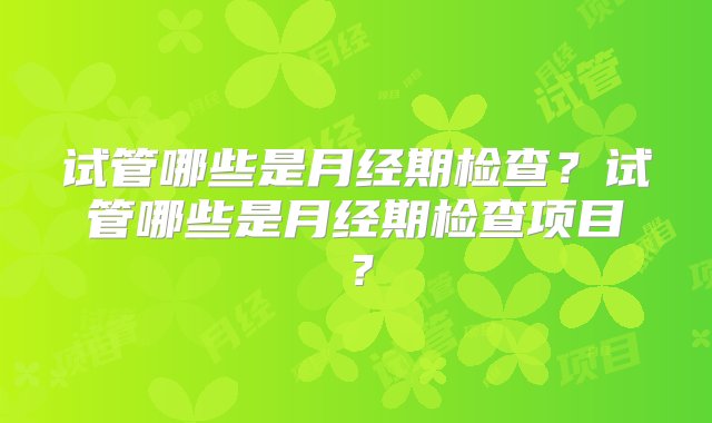 试管哪些是月经期检查？试管哪些是月经期检查项目？