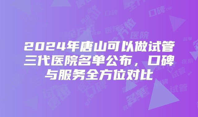 2024年唐山可以做试管三代医院名单公布，口碑与服务全方位对比