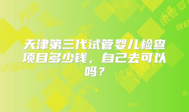 天津第三代试管婴儿检查项目多少钱，自己去可以吗？