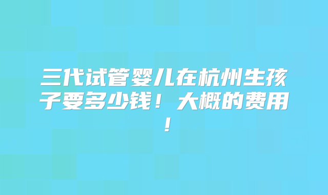 三代试管婴儿在杭州生孩子要多少钱！大概的费用！