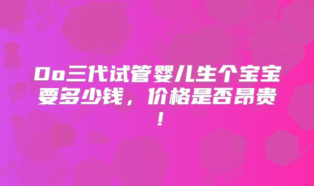 Do三代试管婴儿生个宝宝要多少钱，价格是否昂贵！