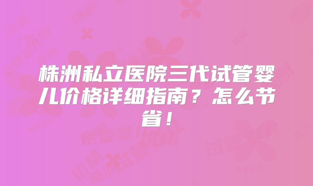 株洲私立医院三代试管婴儿价格详细指南？怎么节省！