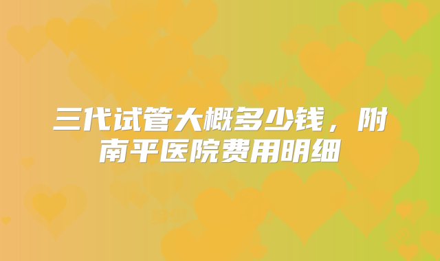 三代试管大概多少钱，附南平医院费用明细