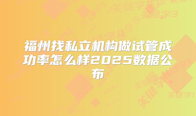 福州找私立机构做试管成功率怎么样2025数据公布