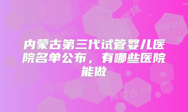 内蒙古第三代试管婴儿医院名单公布，有哪些医院能做