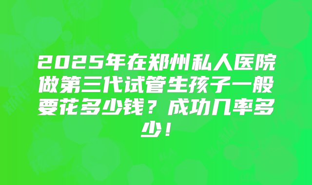 2025年在郑州私人医院做第三代试管生孩子一般要花多少钱？成功几率多少！