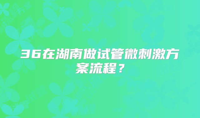 36在湖南做试管微刺激方案流程？