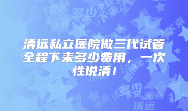 清远私立医院做三代试管全程下来多少费用，一次性说清！