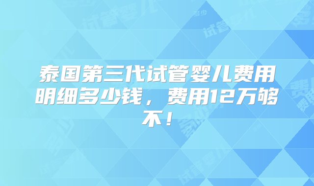 泰国第三代试管婴儿费用明细多少钱，费用12万够不！