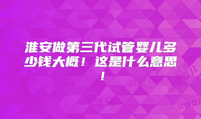 淮安做第三代试管婴儿多少钱大概！这是什么意思！