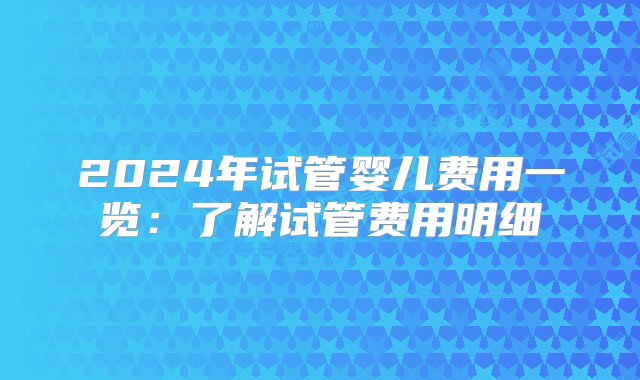 2024年试管婴儿费用一览：了解试管费用明细