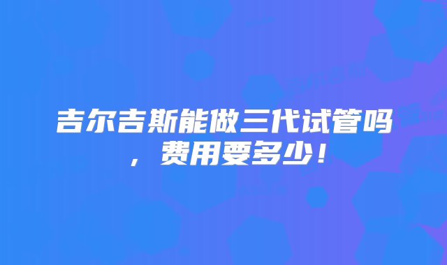 吉尔吉斯能做三代试管吗，费用要多少！