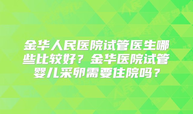 金华人民医院试管医生哪些比较好？金华医院试管婴儿采卵需要住院吗？