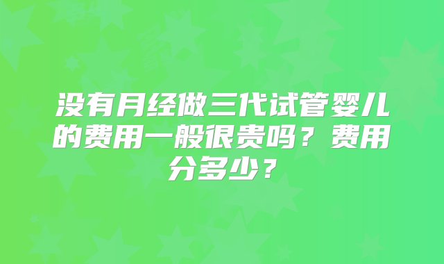 没有月经做三代试管婴儿的费用一般很贵吗？费用分多少？