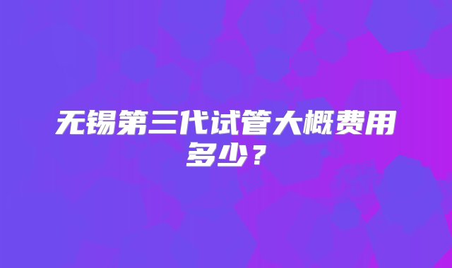 无锡第三代试管大概费用多少？