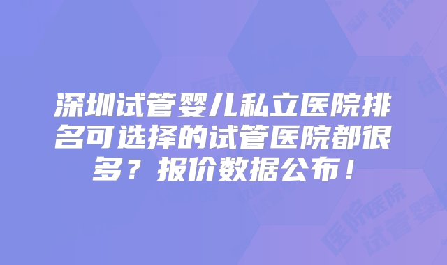 深圳试管婴儿私立医院排名可选择的试管医院都很多？报价数据公布！