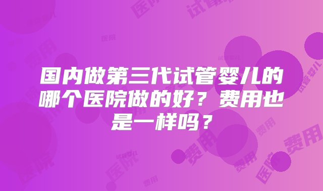 国内做第三代试管婴儿的哪个医院做的好？费用也是一样吗？