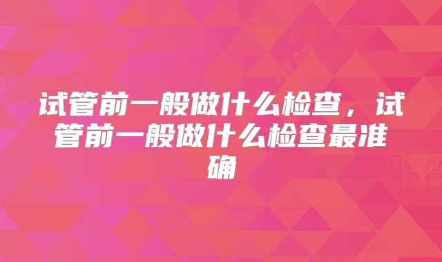 试管前一般做什么检查，试管前一般做什么检查最准确