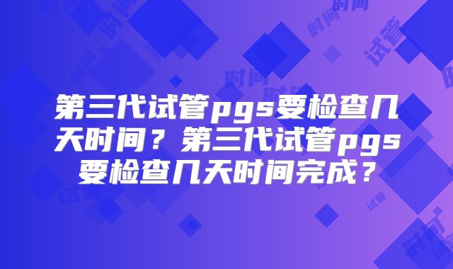 第三代试管pgs要检查几天时间？第三代试管pgs要检查几天时间完成？