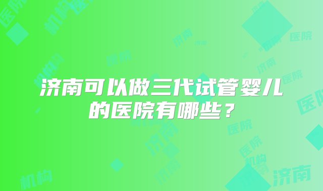 济南可以做三代试管婴儿的医院有哪些？