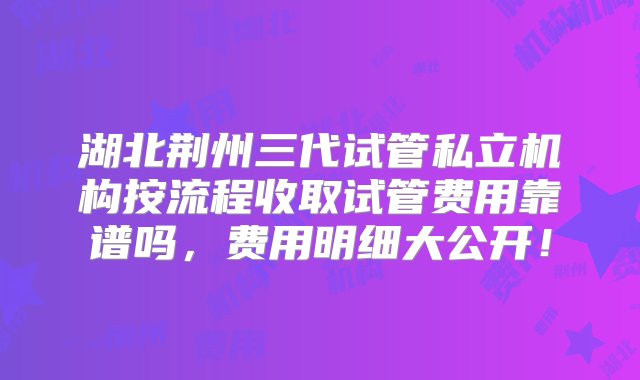 湖北荆州三代试管私立机构按流程收取试管费用靠谱吗，费用明细大公开！