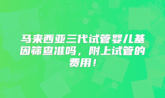 马来西亚三代试管婴儿基因筛查准吗，附上试管的费用！