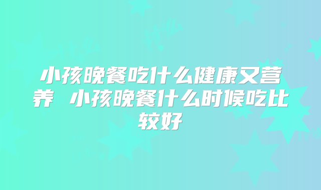 小孩晚餐吃什么健康又营养 小孩晚餐什么时候吃比较好