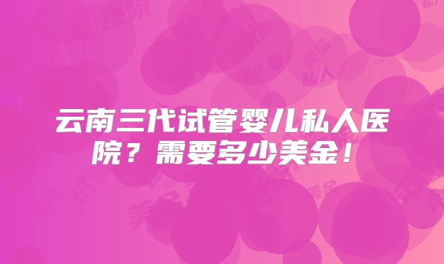 云南三代试管婴儿私人医院？需要多少美金！