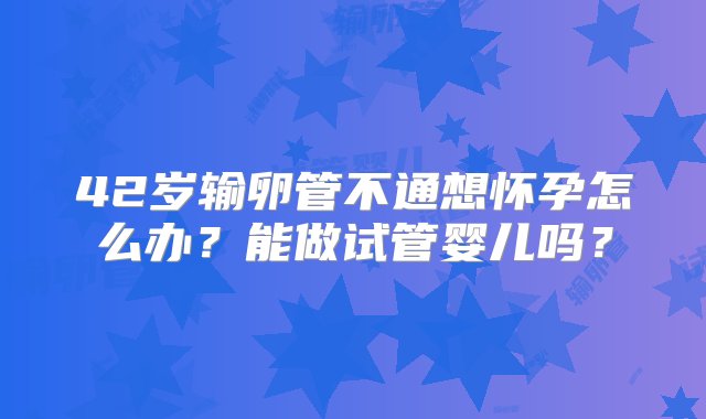 42岁输卵管不通想怀孕怎么办？能做试管婴儿吗？