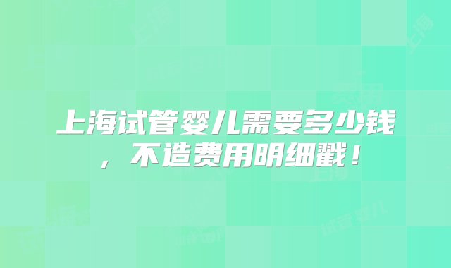 上海试管婴儿需要多少钱，不造费用明细戳！