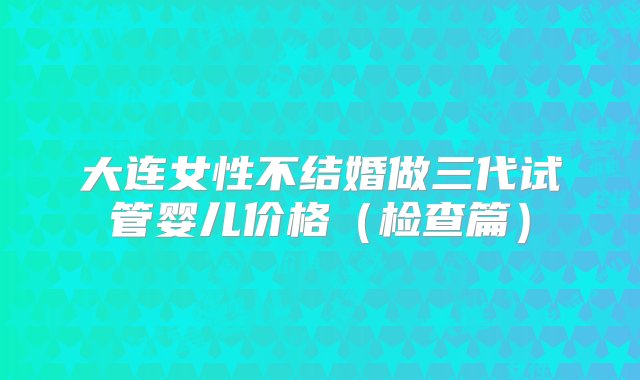 大连女性不结婚做三代试管婴儿价格（检查篇）