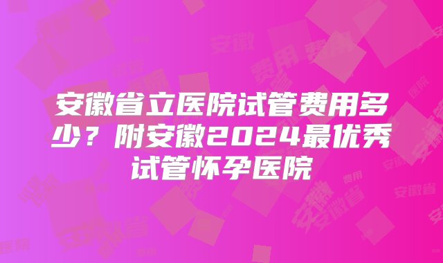 安徽省立医院试管费用多少？附安徽2024最优秀试管怀孕医院