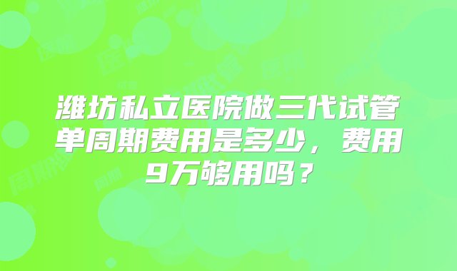 潍坊私立医院做三代试管单周期费用是多少，费用9万够用吗？