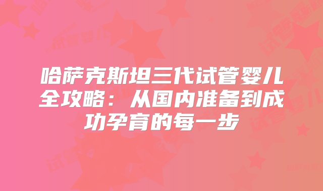 哈萨克斯坦三代试管婴儿全攻略：从国内准备到成功孕育的每一步