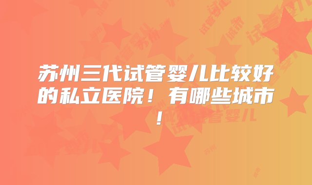 苏州三代试管婴儿比较好的私立医院！有哪些城市！