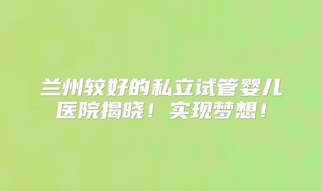 兰州较好的私立试管婴儿医院揭晓！实现梦想！