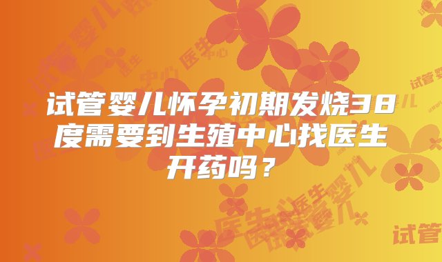 试管婴儿怀孕初期发烧38度需要到生殖中心找医生开药吗？