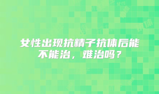 女性出现抗精子抗体后能不能治，难治吗？