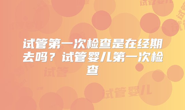 试管第一次检查是在经期去吗？试管婴儿第一次检查