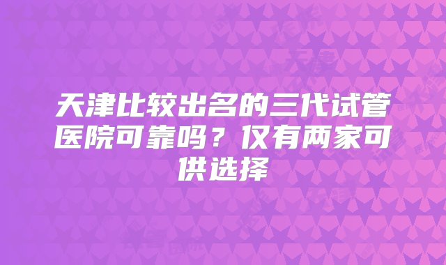 天津比较出名的三代试管医院可靠吗？仅有两家可供选择