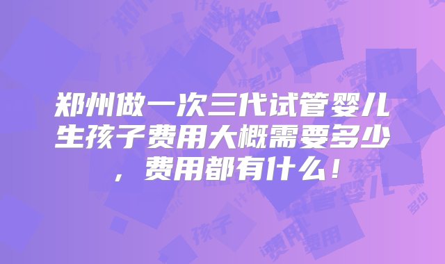 郑州做一次三代试管婴儿生孩子费用大概需要多少，费用都有什么！