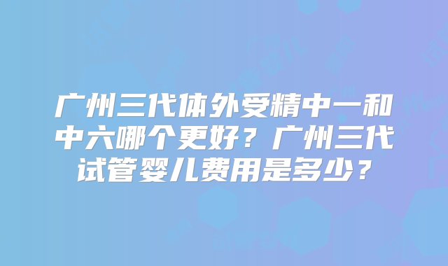 广州三代体外受精中一和中六哪个更好？广州三代试管婴儿费用是多少？