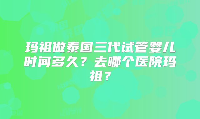 玛祖做泰国三代试管婴儿时间多久？去哪个医院玛祖？