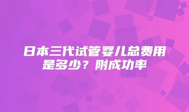 日本三代试管婴儿总费用是多少？附成功率